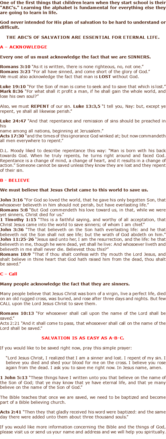 One of the first things that children learn when they start school is their "ABC’s." Learning the alphabet is fundamental for everything else they are going to learn in life. God never intended for His plan of salvation to be hard to understand or difficult. The ABC’s of salvation are essential for eternal life. A – Acknowledge Every one of us must acknowledge the fact that we are SINNERS. Romans 3:10 “As it is written, there is none righteous, no, not one.” Romans 3:23 “For all have sinned, and come short of the glory of God.” We must also acknowledge the fact that man is LOST without God. Luke 19:10 “For the Son of man is come to seek and to save that which is lost.” Mark 8:36 “For what shall it profit a man, if he shall gain the whole world, and lose his own soul?” Also, we must REPENT of our sin. Luke 13:3,5 “I tell you, Nay: but, except ye repent, ye shall all likewise perish.” Luke 24:47 “And that repentance and remission of sins should be preached in his name among all nations, beginning at Jerusalem.” Acts 17:30 “and the times of this ignorance God winked at; but now commandeth all men everywhere to repent.” D.L. Moody liked to describe repentance this way: “Man is born with his back towards God. When he truly repents, he turns right around and faced God. Repentance is a change of mind, a change of heart, and it results in a change of action.” Someone cannot be saved unless they know they are lost and they repent of their sin. B - Believe We must believe that Jesus Christ came to this world to save us. John 3:16 “For God so loved the world, that he gave his only begotten Son, that whosoever believeth in him should not perish, but have everlasting life.” Romans 5:8 “But God commendeth his love toward us, in that, while we were yet sinners, Christ died for us.” 1 Timothy 1:15 “This is a faithful saying, and worthy of all acceptation, that Christ Jesus came into the world to save sinners; of whom I am chief.” John 3:36 “The that believeth on the Son hath everlasting life: and he that believeth not the Son shall not see life; but the wrath of God abideth on him.” John 11:25-26 “Jesus said unto her, I am the resurrection, and the life: he that believeth in me, though he were dead, yet shall he live: And whosoever liveth and believeth in me shall never die. Believest thou this?” Romans 10:9 “That if thou shalt confess with thy mouth the Lord Jesus, and shalt believe in thine heart that God hath raised him from the dead, thou shalt be saved.” C – Call Many people acknowledge the fact that they are sinners. Many people believe that Jesus Christ was born of a virgin, live a perfect life, died on an old rugged cross, was buried, and rose after three days and nights. But few CALL upon the Lord Jesus Christ to save them. Romans 10:13 “For whosoever shall call upon the name of the Lord shall be saved.” Acts 2:21 “And it shall come to pass, that whosoever shall call on the name of the Lord shall be saved.” Salvation is as easy as A-B-C. If you would like to be saved right now, pray this simple prayer: “Lord Jesus Christ, I realized that I am a sinner and lost. I repent of my sin. I believe you died and shed your blood for me on the cross. I believe you rose again from the dead. I ask you to save me right now. In Jesus name, amen. 1 John 5:13 “These things have I written unto you that believe on the name of the Son of God; that ye may know that ye have eternal life, and that ye many believe on the name of the Son of God.” The Bible teaches that once we are saved, we need to be baptized and become part of a Bible believing church. Acts 2:41 “Then they that gladly received his word were baptized: and the same day there were added unto them about three thousand souls.” If you would like more information concerning the Bible and the things of God, please visit us or send us your name and address and we will help you spiritually. 